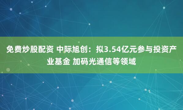 免费炒股配资 中际旭创：拟3.54亿元参与投资产业基金 加码光通信等领域