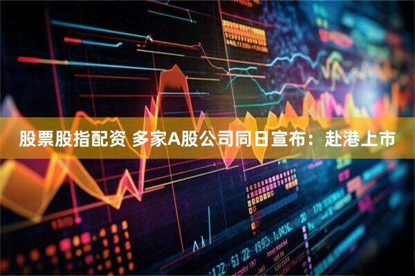 股票股指配资 多家A股公司同日宣布：赴港上市