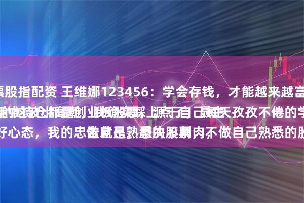 股票股指配资 王维娜123456：学会存钱，才能越来越富有。
大A的这波小高潮，我确实踩上点了，最主要的，手中持仓都是创业板股票，源于自己每天孜孜不倦的学习。
一是、好心态，我的忠告就是，坚决不割肉，做自己熟悉的股票，不