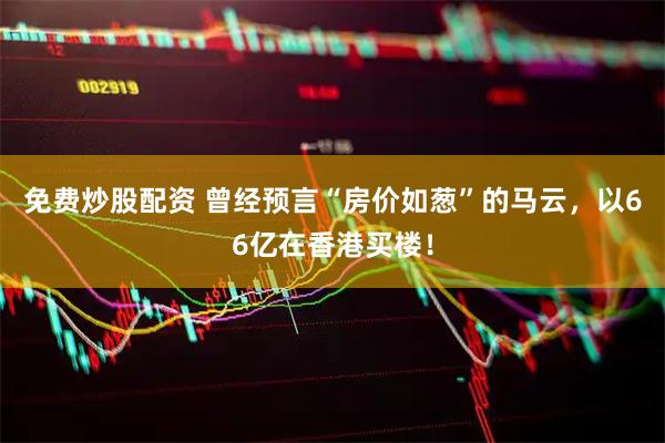 免费炒股配资 曾经预言“房价如葱”的马云，以66亿在香港买楼！