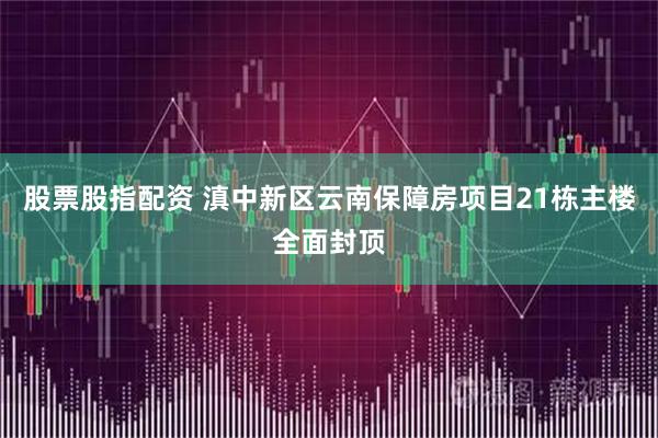 股票股指配资 滇中新区云南保障房项目21栋主楼全面封顶