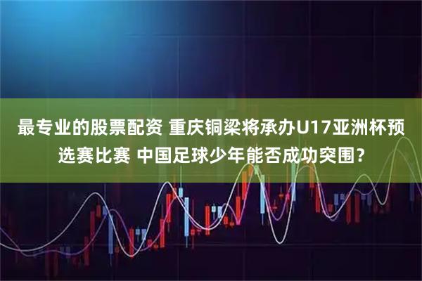 最专业的股票配资 重庆铜梁将承办U17亚洲杯预选赛比赛 中国足球少年能否成功突围？