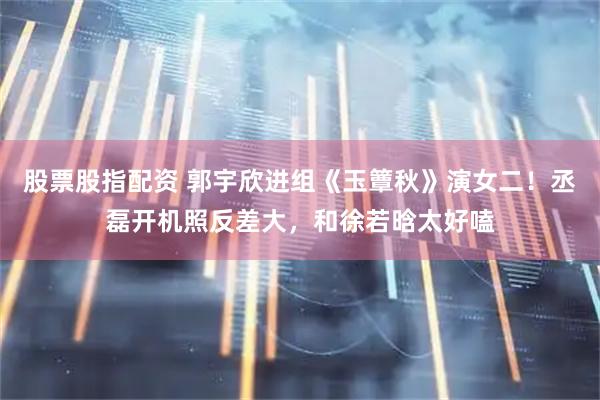 股票股指配资 郭宇欣进组《玉簟秋》演女二！丞磊开机照反差大，和徐若晗太好嗑