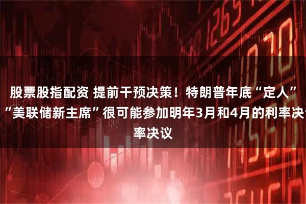 股票股指配资 提前干预决策！特朗普年底“定人”，“美联储新主席”很可能参加明年3月和4月的利率决议