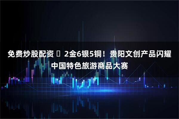 免费炒股配资 ​2金6银5铜！贵阳文创产品闪耀中国特色旅游商品大赛