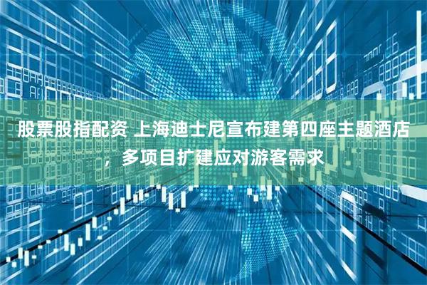 股票股指配资 上海迪士尼宣布建第四座主题酒店，多项目扩建应对游客需求