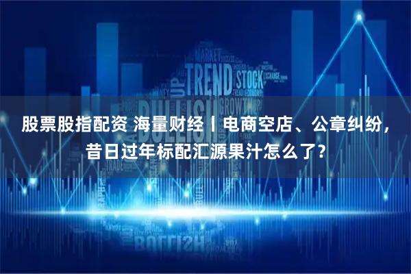 股票股指配资 海量财经丨电商空店、公章纠纷，昔日过年标配汇源果汁怎么了？