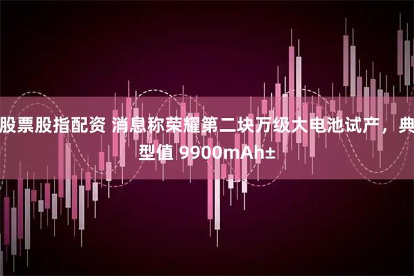 股票股指配资 消息称荣耀第二块万级大电池试产，典型值 9900mAh±