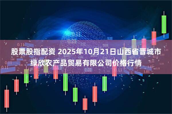 股票股指配资 2025年10月21日山西省晋城市绿欣农产品贸易有限公司价格行情