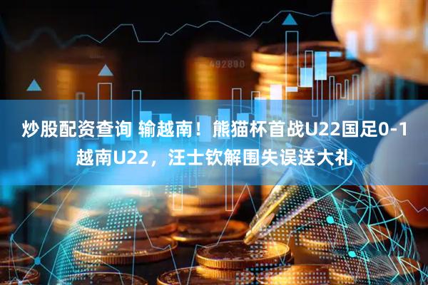 炒股配资查询 输越南！熊猫杯首战U22国足0-1越南U22，汪士钦解围失误送大礼