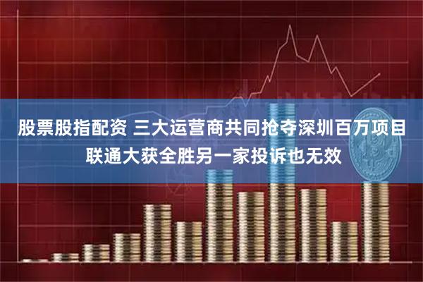 股票股指配资 三大运营商共同抢夺深圳百万项目 联通大获全胜另一家投诉也无效