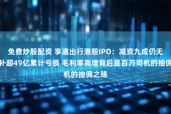 免费炒股配资 享道出行港股IPO：减资九成仍无法弥补超49亿累计亏损 毛利率高增背后是百万司机的抽佣之殇