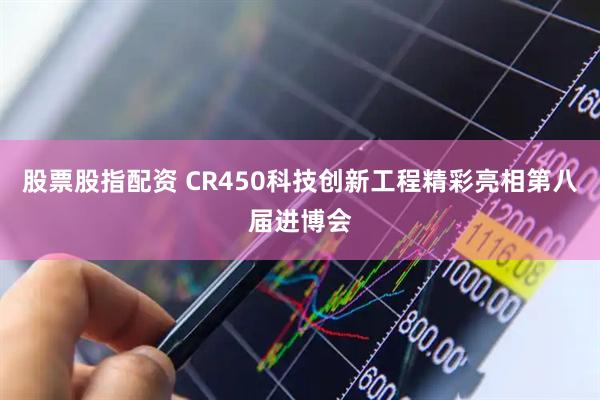 股票股指配资 CR450科技创新工程精彩亮相第八届进博会