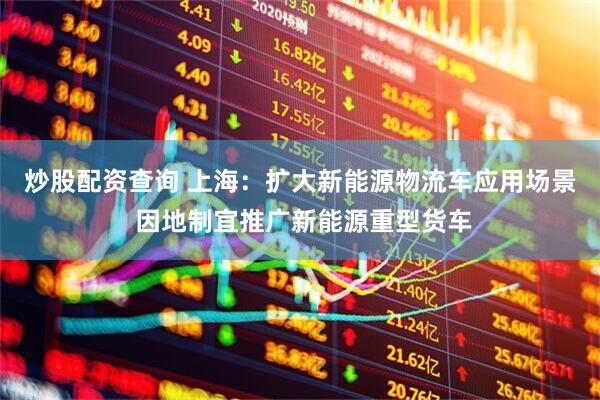 炒股配资查询 上海：扩大新能源物流车应用场景 因地制宜推广新能源重型货车