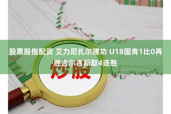 股票股指配资 艾力尼扎尔建功 U18国青1比0再胜吉尔吉斯取4连胜