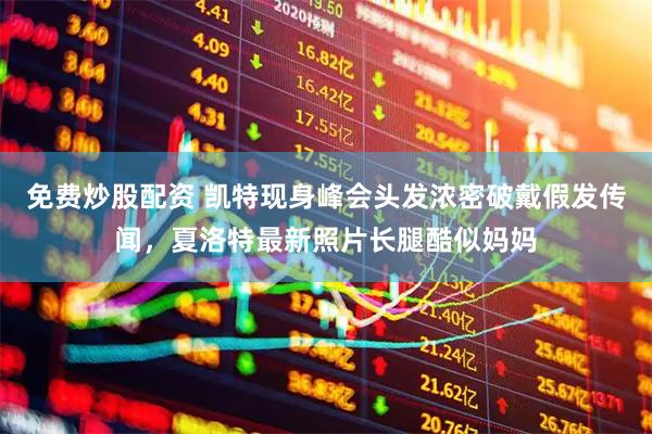 免费炒股配资 凯特现身峰会头发浓密破戴假发传闻，夏洛特最新照片长腿酷似妈妈