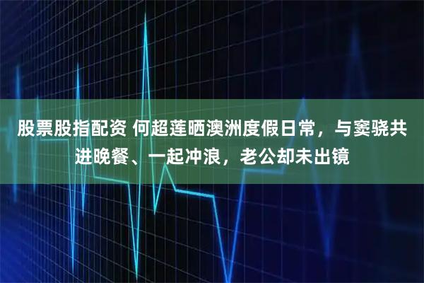 股票股指配资 何超莲晒澳洲度假日常，与窦骁共进晚餐、一起冲浪，老公却未出镜