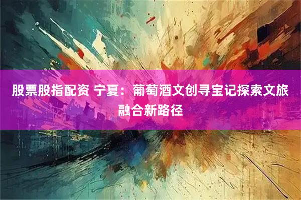 股票股指配资 宁夏：葡萄酒文创寻宝记探索文旅融合新路径
