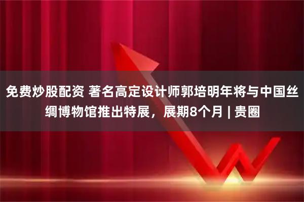 免费炒股配资 著名高定设计师郭培明年将与中国丝绸博物馆推出特展，展期8个月 | 贵圈