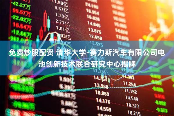 免费炒股配资 清华大学-赛力斯汽车有限公司电池创新技术联合研究中心揭牌