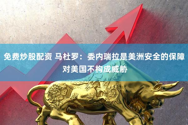 免费炒股配资 马杜罗：委内瑞拉是美洲安全的保障 对美国不构成威胁