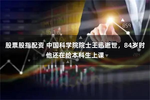 股票股指配资 中国科学院院士王迅逝世，84岁时他还在给本科生上课