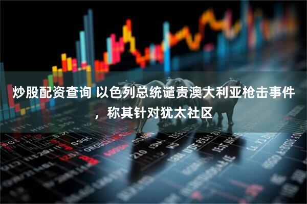 炒股配资查询 以色列总统谴责澳大利亚枪击事件，称其针对犹太社区
