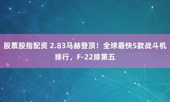 股票股指配资 2.83马赫登顶！全球最快5款战斗机排行，F-22排第五