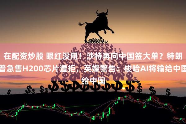 在配资炒股 眼红没用！沙特再向中国签大单？特朗普急售H200芯片遭拒，英媒警告：梭哈AI将输给中国
