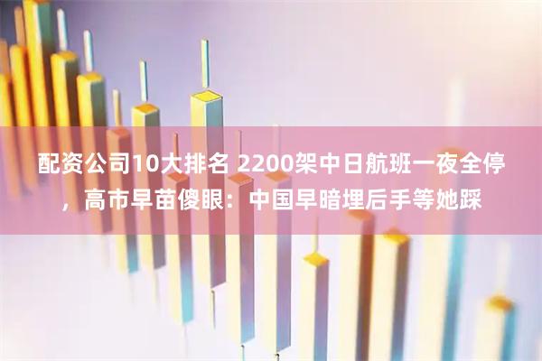 配资公司10大排名 2200架中日航班一夜全停，高市早苗傻眼：中国早暗埋后手等她踩