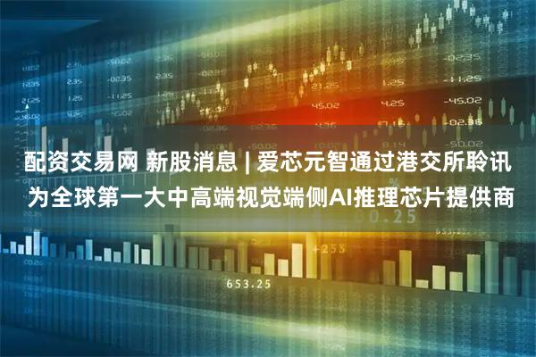 配资交易网 新股消息 | 爱芯元智通过港交所聆讯 为全球第一大中高端视觉端侧AI推理芯片提供商