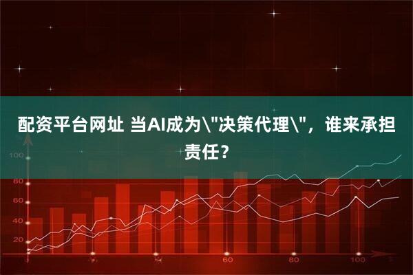 配资平台网址 当AI成为＂决策代理＂，谁来承担责任？