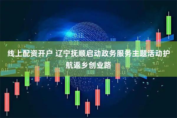 线上配资开户 辽宁抚顺启动政务服务主题活动护航返乡创业路