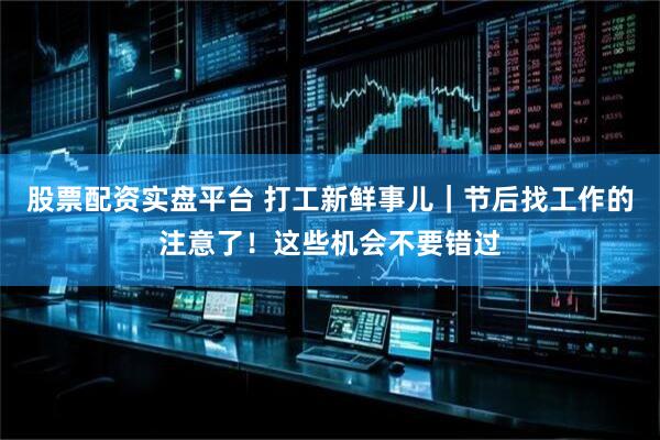 股票配资实盘平台 打工新鲜事儿｜节后找工作的注意了！这些机会不要错过