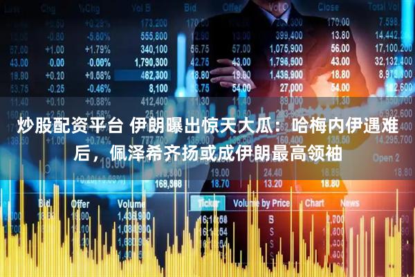 炒股配资平台 伊朗曝出惊天大瓜：哈梅内伊遇难后，佩泽希齐扬或成伊朗最高领袖