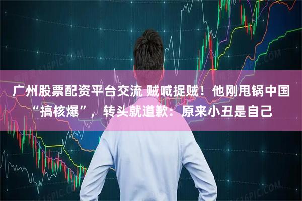 广州股票配资平台交流 贼喊捉贼！他刚甩锅中国“搞核爆”，转头就道歉：原来小丑是自己
