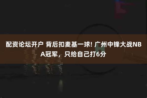 配资论坛开户 背后扣麦基一球! 广州中锋大战NBA冠军，只给自己打6分