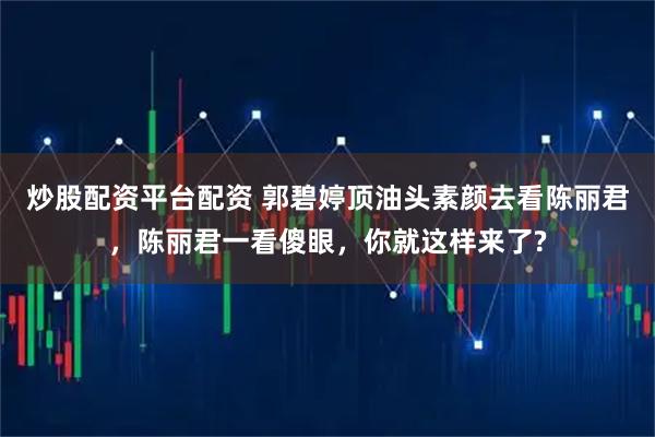 炒股配资平台配资 郭碧婷顶油头素颜去看陈丽君，陈丽君一看傻眼，你就这样来了?