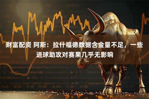 财富配资 阿斯：拉什福德数据含金量不足，一些进球助攻对赛果几乎无影响