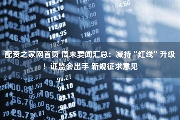 配资之家网首页 周末要闻汇总：减持“红线”升级！证监会出手 新规征求意见