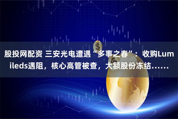 股投网配资 三安光电遭遇“多事之春”:收购Lumileds遇阻,核心高管被查,大额股份冻结……