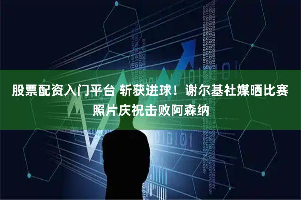 股票配资入门平台 斩获进球！谢尔基社媒晒比赛照片庆祝击败阿森纳