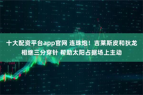 十大配资平台app官网 连珠炮！吉莱斯皮和狄龙相继三分穿针 帮助太阳占据场上主动