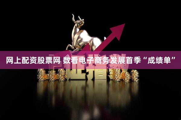 网上配资股票网 数看电子商务发展首季“成绩单”