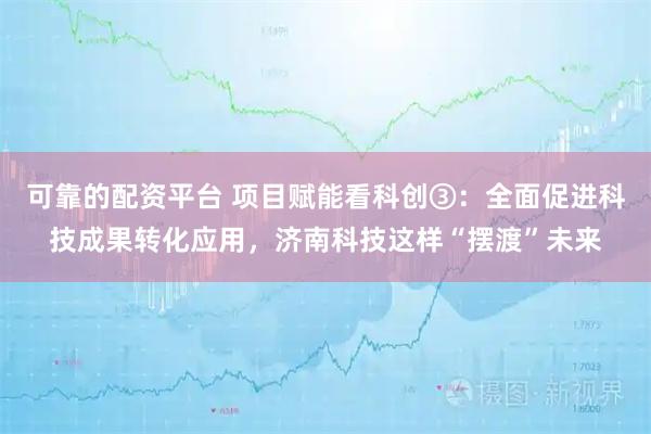 可靠的配资平台 项目赋能看科创③：全面促进科技成果转化应用，济南科技这样“摆渡”未来