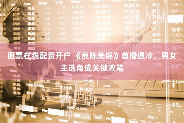 股票在线配资开户 《良陈美锦》首播遇冷，男女主选角成关键败笔