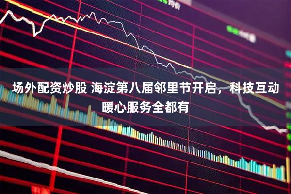 场外配资炒股 海淀第八届邻里节开启，科技互动暖心服务全都有