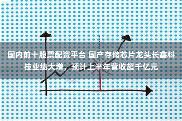 国内前十股票配资平台 国产存储芯片龙头长鑫科技业绩大增，预计上半年营收超千亿元