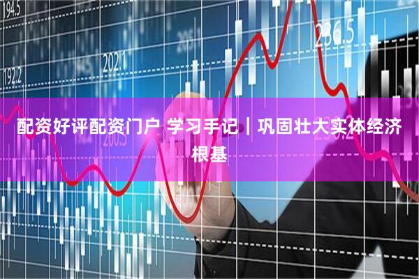 配资好评配资门户 学习手记｜巩固壮大实体经济根基