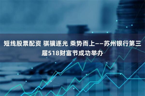 短线股票配资 骐骥逐光 乘势而上——苏州银行第三届518财富节成功举办